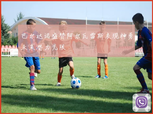 巴尔达诺盛赞阿尔瓦雷斯表现神勇未来潜力无限