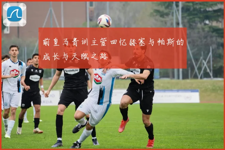 前皇马青训主管回忆赫塞与帕斯的成长与天赋之路