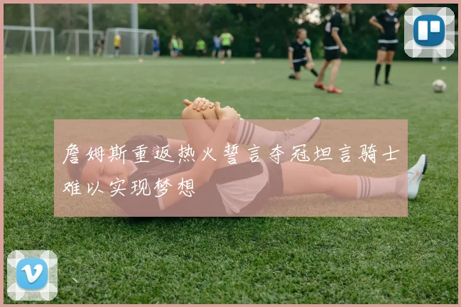 詹姆斯重返热火誓言夺冠坦言骑士难以实现梦想