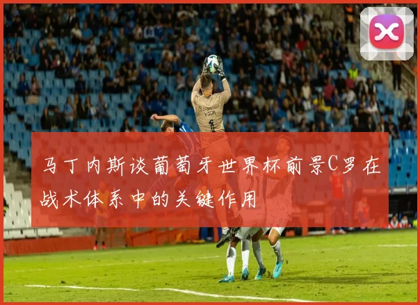 马丁内斯谈葡萄牙世界杯前景C罗在战术体系中的关键作用