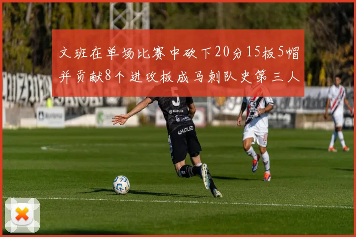 文班在单场比赛中砍下20分15板5帽并贡献8个进攻板成马刺队史第三人追平邓肯伟业