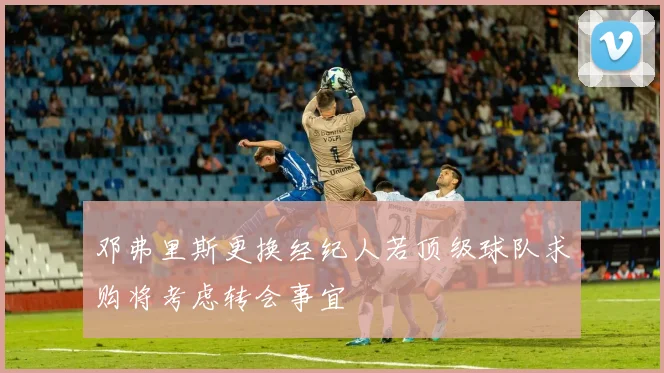 邓弗里斯更换经纪人若顶级球队求购将考虑转会事宜