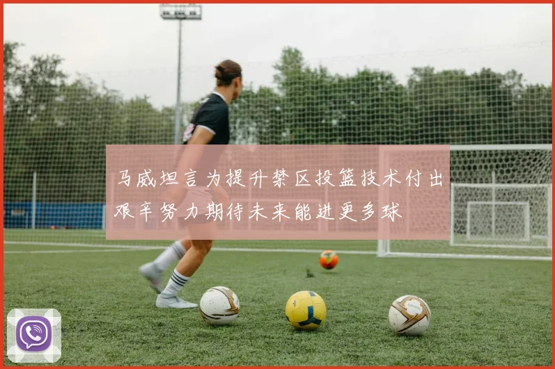 马威坦言为提升禁区投篮技术付出艰辛努力期待未来能进更多球