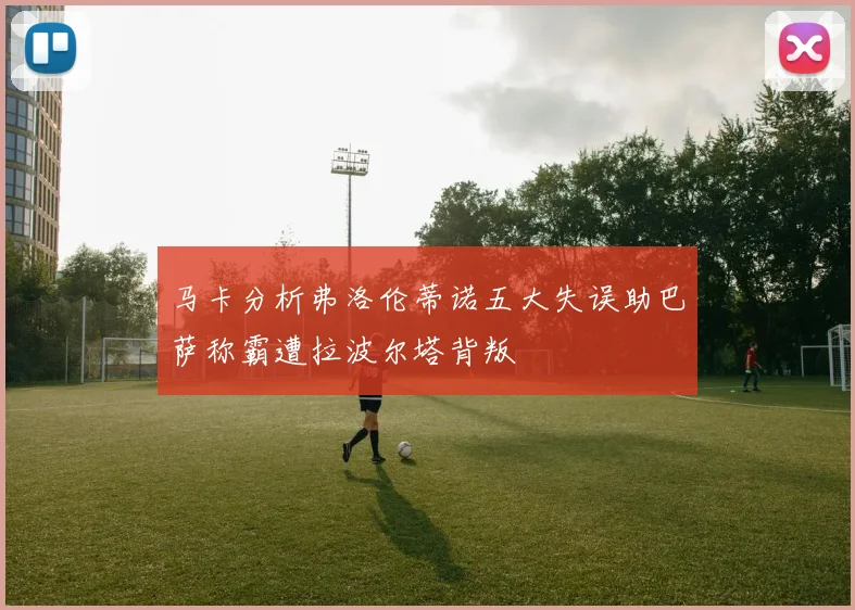 马卡分析弗洛伦蒂诺五大失误助巴萨称霸遭拉波尔塔背叛