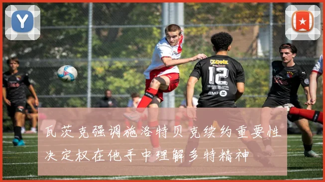瓦茨克强调施洛特贝克续约重要性决定权在他手中理解多特精神