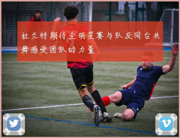 杜兰特期待全明星赛与队友同台共舞感受团队的力量