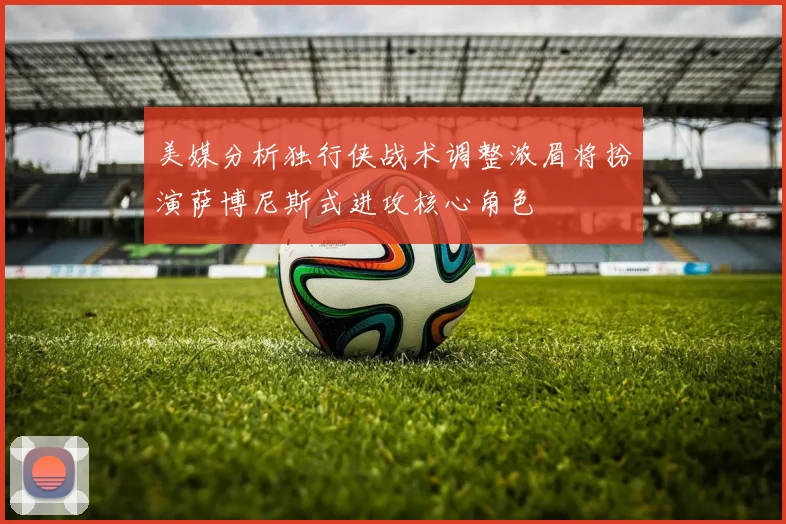 美媒分析独行侠战术调整浓眉将扮演萨博尼斯式进攻核心角色
