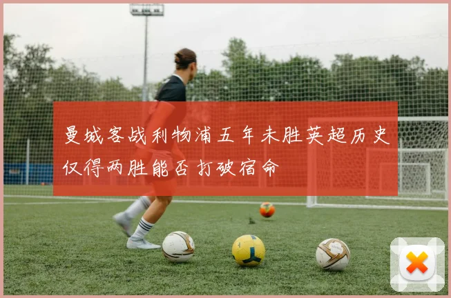 曼城客战利物浦五年未胜英超历史仅得两胜能否打破宿命