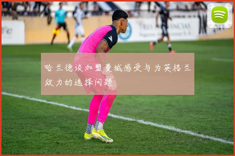 哈兰德谈加盟曼城感受与为英格兰效力的选择问题