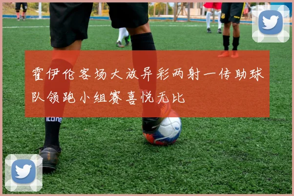 霍伊伦客场大放异彩两射一传助球队领跑小组赛喜悦无比