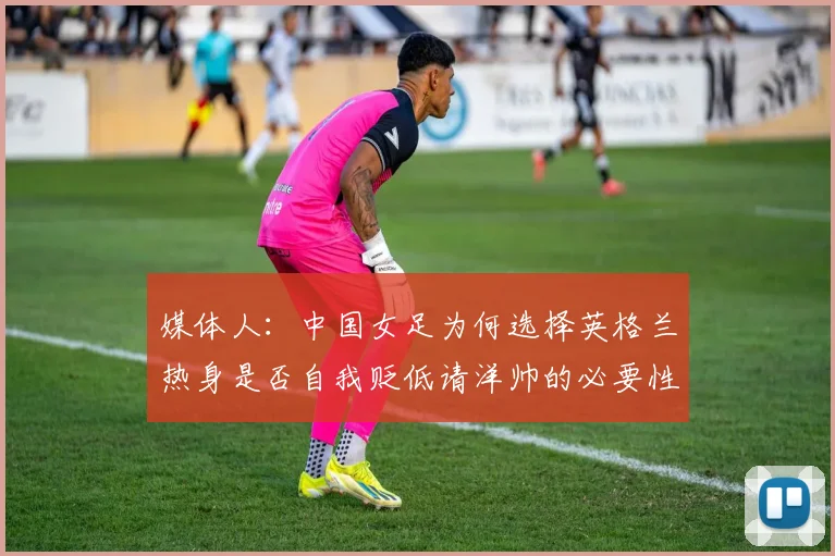 媒体人：中国女足为何选择英格兰热身是否自我贬低请洋帅的必要性何在