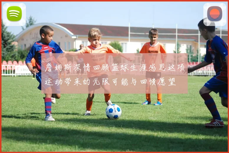 詹姆斯深情回顾篮球生涯感恩这项运动带来的无限可能与回馈愿望